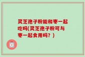 灵芝孢子粉能和枣一起吃吗(灵芝孢子粉可与枣一起食用吗？)