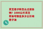 灵芝孢子粉怎么过滤杂物？1000公斤灵芝萃体可取出多少公斤纯孢子油