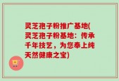 灵芝孢子粉推广基地(灵芝孢子粉基地：传承千年技艺，为您奉上纯天然健康之宝)