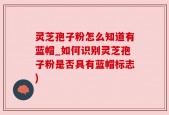 灵芝孢子粉怎么知道有蓝帽_如何识别灵芝孢子粉是否具有蓝帽标志)