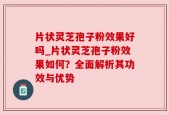 片状灵芝孢子粉效果好吗_片状灵芝孢子粉效果如何？全面解析其功效与优势