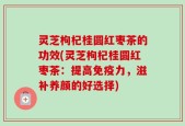 灵芝枸杞桂圆红枣茶的功效(灵芝枸杞桂圆红枣茶：提高免疫力，滋补养颜的好选择)