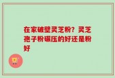 在家破壁灵芝粉？灵芝孢子粉碾压的好还是粉好