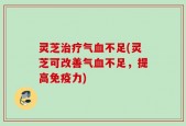 灵芝治疗气血不足(灵芝可改善气血不足，提高免疫力)