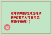 老年白斑能吃灵芝孢子粉吗(老年人可食用灵芝孢子粉吗？)