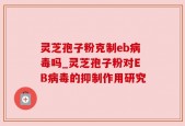 灵芝孢子粉克制eb病毒吗_灵芝孢子粉对EB病毒的抑制作用研究