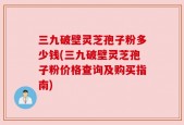 三九破壁灵芝孢子粉多少钱(三九破壁灵芝孢子粉价格查询及购买指南)