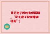 灵芝孢子粉的有保质期_“灵芝孢子粉保质期指南”)
