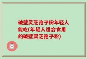 破壁灵芝孢子粉年轻人能吃(年轻人适合食用的破壁灵芝孢子粉)