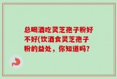 总喝酒吃灵芝孢子粉好不好(饮酒食灵芝孢子粉的益处，你知道吗？