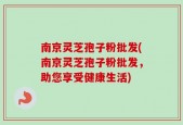 南京灵芝孢子粉批发(南京灵芝孢子粉批发，助您享受健康生活)