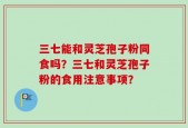 三七能和灵芝孢子粉同食吗？三七和灵芝孢子粉的食用注意事项？