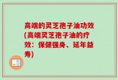 高端的灵芝孢子油功效(高端灵芝孢子油的疗效：保健强身、延年益寿)