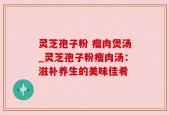 灵芝孢子粉 瘦肉煲汤_灵芝孢子粉瘦肉汤：滋补养生的美味佳肴