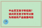 中山灵芝孢子粉招商？请问灵芝孢子粉可以做为初级农产品销售吗你