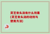 灵芝骨头汤有什么效果(灵芝骨头汤的功效与使用方法)