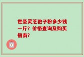 世圣灵芝孢子粉多少钱一斤？价格查询及购买指南？