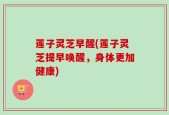 莲子灵芝早醒(莲子灵芝提早唤醒，身体更加健康)