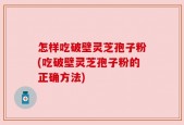 怎样吃破壁灵芝孢子粉(吃破壁灵芝孢子粉的正确方法)