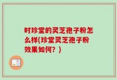 时珍堂的灵芝孢子粉怎么样(珍堂灵芝孢子粉效果如何？)