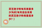 灵芝孢子粉每天用量多少为好(每天适合食用的灵芝孢子粉用量是多少？)