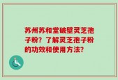 苏州苏和堂破壁灵芝孢子粉？了解灵芝孢子粉的功效和使用方法？
