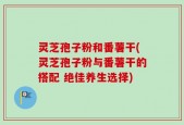 灵芝孢子粉和番薯干(灵芝孢子粉与番薯干的搭配 绝佳养生选择)