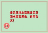 赤灵芝泡水变黑赤灵芝泡水后变黑色，有何含义？