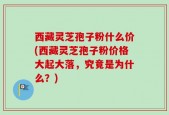 西藏灵芝孢子粉什么价(西藏灵芝孢子粉价格大起大落，究竟是为什么？)