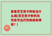 查查灵芝孢子粉能治什么病(灵芝孢子粉的功效及可治疗的疾病有哪些？)
