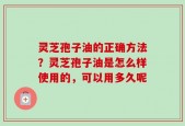 灵芝孢子油的正确方法？灵芝孢子油是怎么样使用的，可以用多久呢