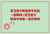灵芝孢子粉能和牛奶在一起喝吗 (灵芝孢子粉和牛奶能一起饮用吗？)