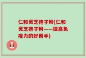 仁和灵芝孢子粉(仁和灵芝孢子粉——提高免疫力的好帮手)