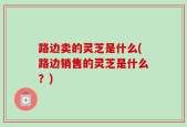 路边卖的灵芝是什么(路边销售的灵芝是什么？)