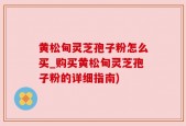 黄松甸灵芝孢子粉怎么买_购买黄松甸灵芝孢子粉的详细指南)