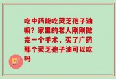 吃中药能吃灵芝孢子油嘛？家里的老人刚刚做完一个手术，买了广药那个灵芝孢子油可以吃吗