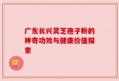 广东长兴灵芝孢子粉的神奇功效与健康价值探索