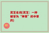 灵芝名词(灵芝：一种被誉为“神草”的中草药)