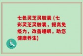 七色灵芝灵胶囊 (七彩灵芝灵胶囊，提高免疫力，改善睡眠，助您健康养生)