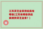 江苏灵芝盆景供应商有哪些(江苏有哪些供应商提供灵芝盆景？)