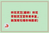 杯花灵芝(重磅！杯花萃取灵芝营养更丰富，新发现引爆市场需求)