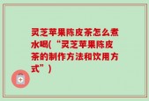 灵芝苹果陈皮茶怎么煮水喝(“灵芝苹果陈皮茶的制作方法和饮用方式”)