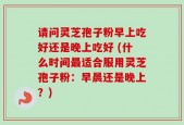 请问灵芝孢子粉早上吃好还是晚上吃好 (什么时间最适合服用灵芝孢子粉：早晨还是晚上？)