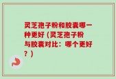 灵芝孢子粉和胶囊哪一种更好 (灵芝孢子粉与胶囊对比：哪个更好？)