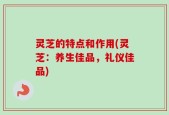 灵芝的特点和作用(灵芝：养生佳品，礼仪佳品)