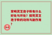 常喝灵芝孢子粉有什么好处与坏处？探究灵芝孢子粉的功效与副作用？