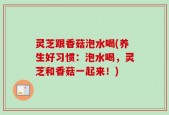 灵芝跟香菇泡水喝(养生好习惯：泡水喝，灵芝和香菇一起来！)