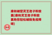康和破壁灵芝孢子粉胶囊(康和灵芝孢子粉胶囊助你轻松破除免疫障碍)