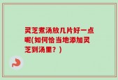 灵芝煮汤放几片好一点呢(如何恰当地添加灵芝到汤里？)
