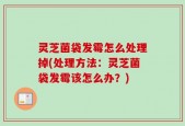 灵芝菌袋发霉怎么处理掉(处理方法：灵芝菌袋发霉该怎么办？)
